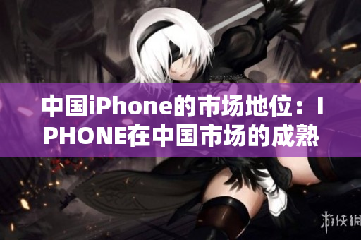中国iPhone的市场地位：IPHONE在中国市场的成熟之路