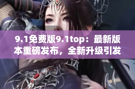 9.1免费版9.1top：最新版本重磅发布，全新升级引发瞩目
