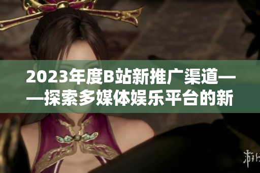 2023年度B站新推广渠道——探索多媒体娱乐平台的新可能
