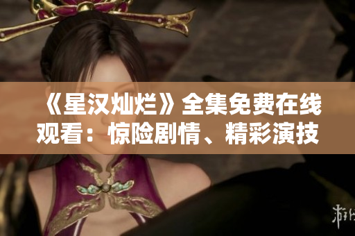《星汉灿烂》全集免费在线观看：惊险剧情、精彩演技尽收眼底