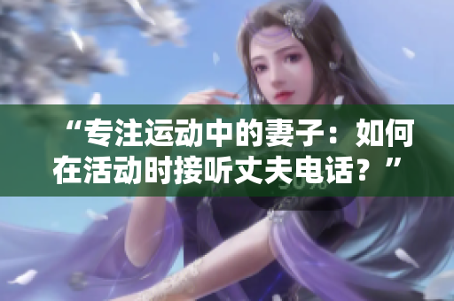 “专注运动中的妻子：如何在活动时接听丈夫电话？”