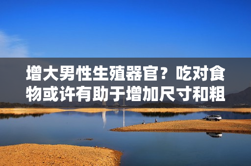 增大男性生殖器官？吃对食物或许有助于增加尺寸和粗度
