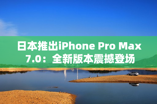 日本推出iPhone Pro Max 7.0：全新版本震撼登场