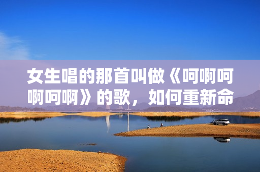 女生唱的那首叫做《呵啊呵啊呵啊》的歌，如何重新命名？