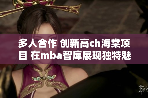 多人合作 创新高ch海棠项目 在mba智库展现独特魅力