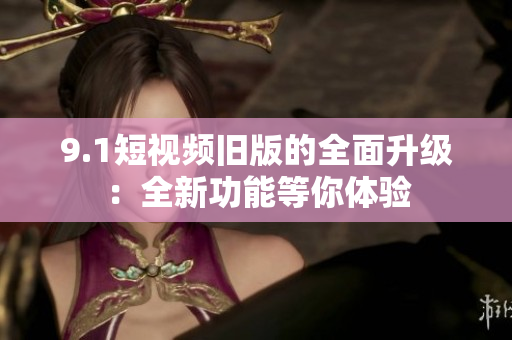9.1短视频旧版的全面升级：全新功能等你体验