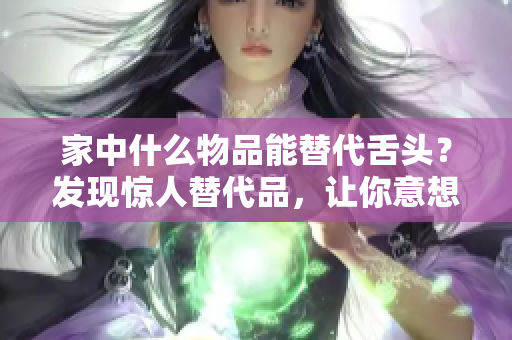 家中什么物品能替代舌头？发现惊人替代品，让你意想不到！