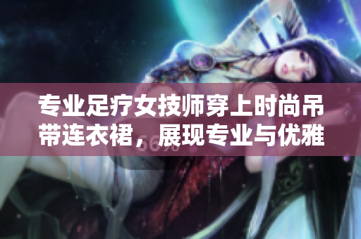 专业足疗女技师穿上时尚吊带连衣裙，展现专业与优雅的工作风采