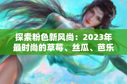 探索粉色新风尚：2023年最时尚的草莓、丝瓜、芭乐、绿巨人、樱桃与秋葵盛宴