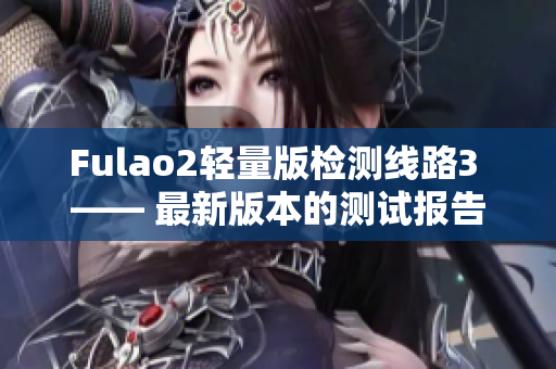 Fulao2轻量版检测线路3 —— 最新版本的测试报告出炉，性能表现如何？