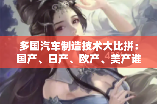 多国汽车制造技术大比拼：国产、日产、欧产、美产谁能在全球市场领先？