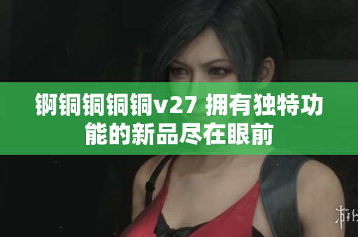 锕铜铜铜铜v27 拥有独特功能的新品尽在眼前