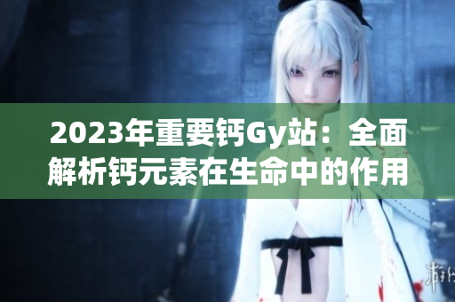 2023年重要钙Gy站：全面解析钙元素在生命中的作用