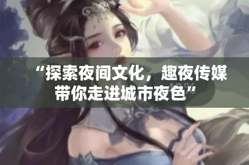 “探索夜间文化，趣夜传媒带你走进城市夜色”