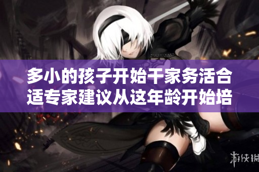 多小的孩子开始干家务活合适专家建议从这年龄开始培养独立能力