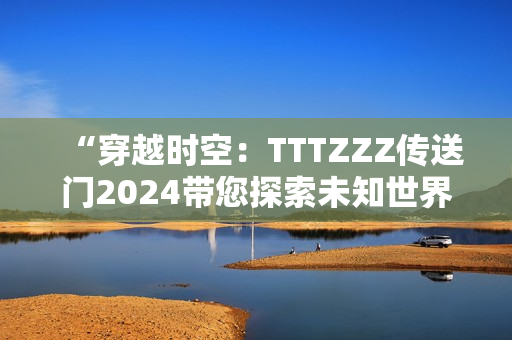 “穿越时空：TTTZZZ传送门2024带您探索未知世界！”