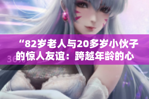 “82岁老人与20多岁小伙子的惊人友谊：跨越年龄的心灵奇迹”