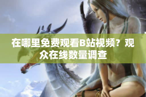 在哪里免费观看B站视频？观众在线数量调查