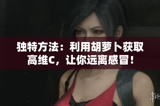 独特方法：利用胡萝卜获取高维C，让你远离感冒！