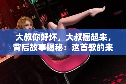 大叔你好坏，大叔摇起来，背后故事揭秘：这首歌的来历与魅力