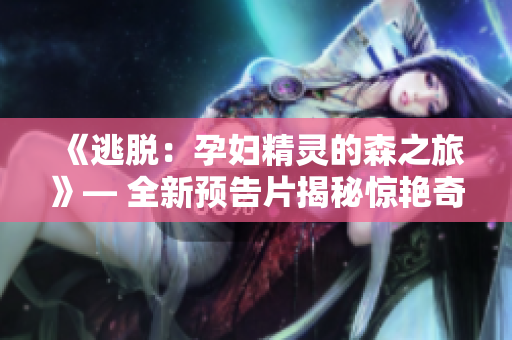 《逃脱：孕妇精灵的森之旅》— 全新预告片揭秘惊艳奇境