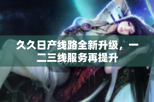 久久日产线路全新升级，一二三线服务再提升