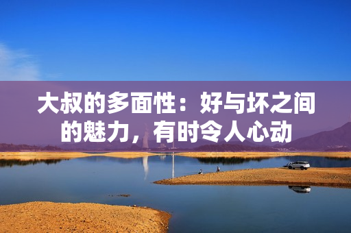 大叔的多面性：好与坏之间的魅力，有时令人心动