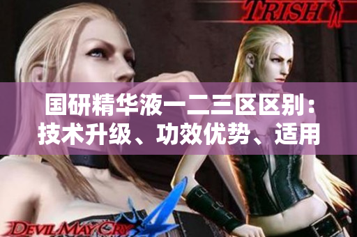 国研精华液一二三区区别：技术升级、功效优势、适用人群多样化