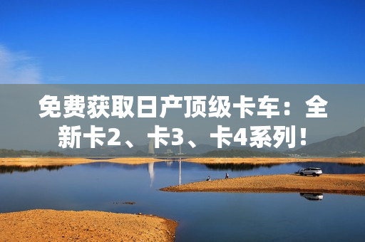 免费获取日产顶级卡车：全新卡2、卡3、卡4系列！