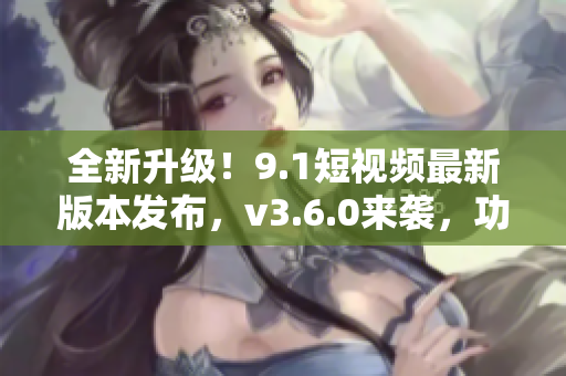 全新升级！9.1短视频最新版本发布，v3.6.0来袭，功能更强大！