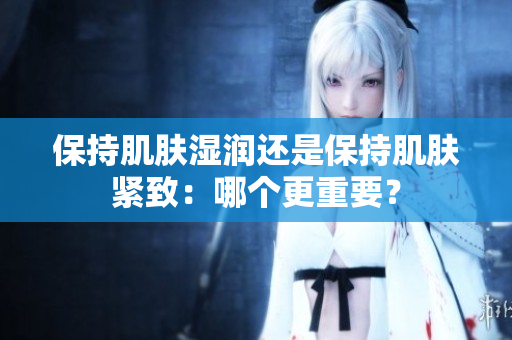保持肌肤湿润还是保持肌肤紧致：哪个更重要？