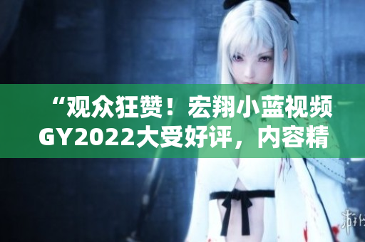 “观众狂赞！宏翔小蓝视频GY2022大受好评，内容精彩引爆网络热议”