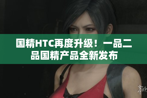 国精HTC再度升级！一品二品国精产品全新发布