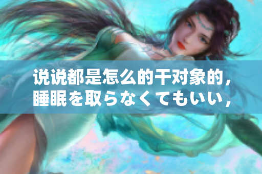 说说都是怎么的干对象的，睡眠を取らなくてもいい，睡觉抓着小鸡一晚上会怎样，睡过年纪最大的多少岁六十多，水润紧致销魂低吟古代，水润紧致销魂低吟1163
