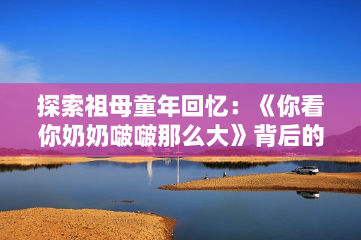 探索祖母童年回忆：《你看你奶奶啵啵那么大》背后的故事