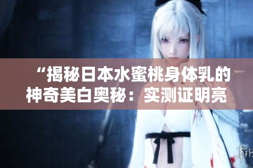 “揭秘日本水蜜桃身体乳的神奇美白奥秘：实测证明亮白效果超乎想象！”