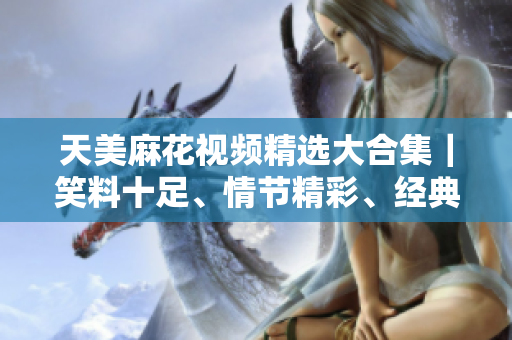 天美麻花视频精选大合集｜笑料十足、情节精彩、经典回放｜限时独家推荐