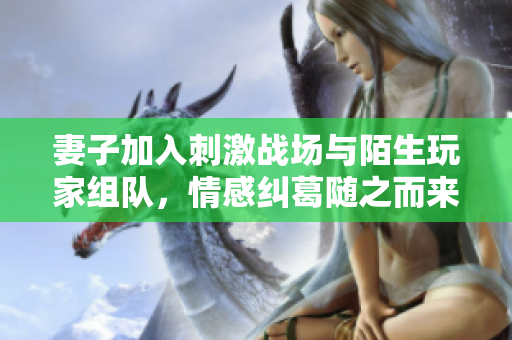 妻子加入刺激战场与陌生玩家组队，情感纠葛随之而来！