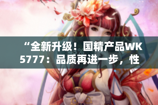 “全新升级！国精产品WK5777：品质再进一步，性能更上一层楼！”