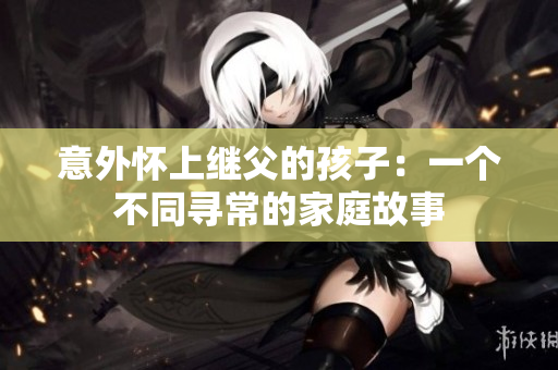 意外怀上继父的孩子：一个不同寻常的家庭故事