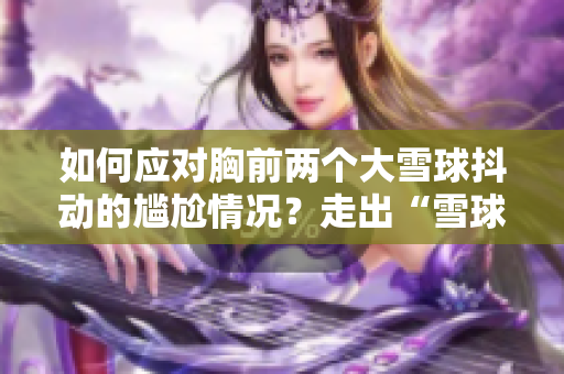 如何应对胸前两个大雪球抖动的尴尬情况？走出“雪球烦恼”，自信迈步新年！