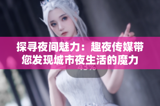 探寻夜间魅力：趣夜传媒带您发现城市夜生活的魔力