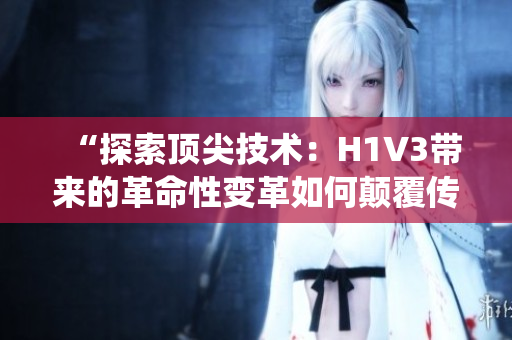 “探索顶尖技术：H1V3带来的革命性变革如何颠覆传统观念？”