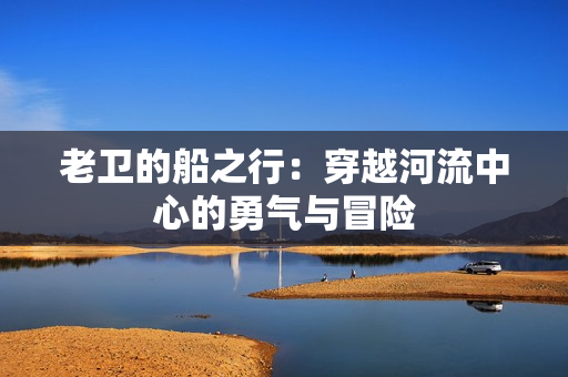 老卫的船之行：穿越河流中心的勇气与冒险