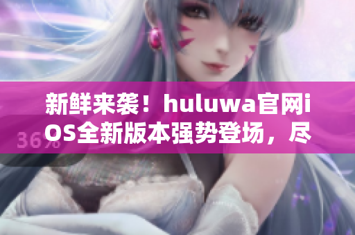 新鲜来袭！huluwa官网iOS全新版本强势登场，尽享极致体验