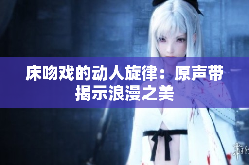 床吻戏的动人旋律：原声带揭示浪漫之美