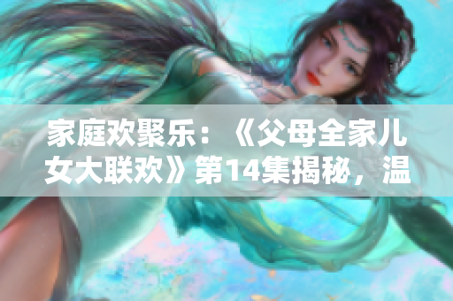 家庭欢聚乐：《父母全家儿女大联欢》第14集揭秘，温情时刻连连，亲情暖心瞬间震撼！