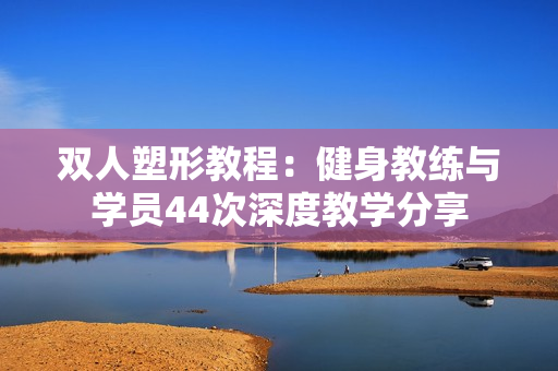 双人塑形教程：健身教练与学员44次深度教学分享