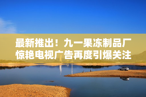 最新推出！九一果冻制品厂惊艳电视广告再度引爆关注热潮