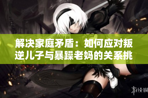 解决家庭矛盾：如何应对叛逆儿子与暴躁老妈的关系挑战
